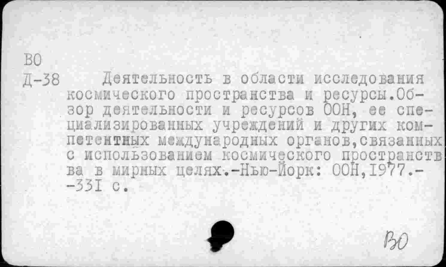 ﻿во
Д-38 Деятельность в области исследования космического пространства и ресурсы.Обзор деятельности и ресурсов ООН, ее специализированных учреждений и других компетентных международных органов,связанных с использованием космического пространств ва в мирных целях.-Нью-Йорк: ООН,1977.--331 с.
но